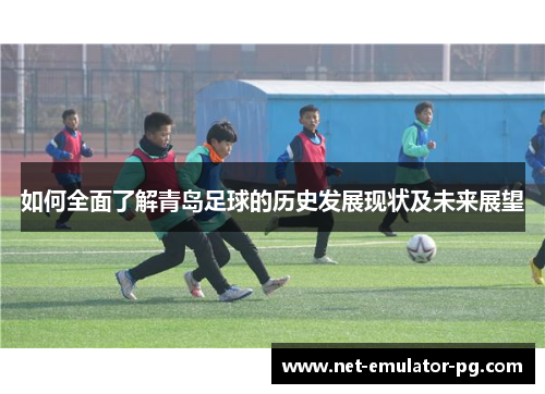 如何全面了解青岛足球的历史发展现状及未来展望 如何全面了解青岛足球的历史发展现状及未来展望