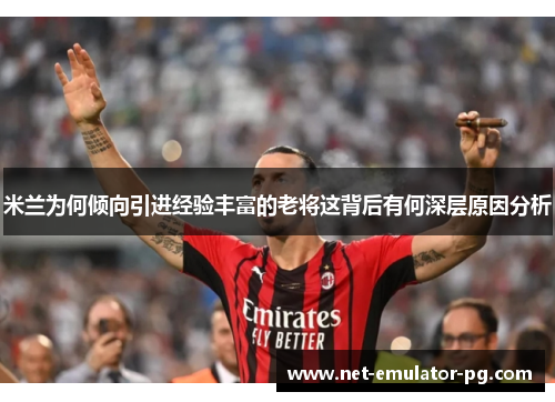 米兰为何倾向引进经验丰富的老将这背后有何深层原因分析 米兰为何倾向引进经验丰富的老将这背后有何深层原因分析
