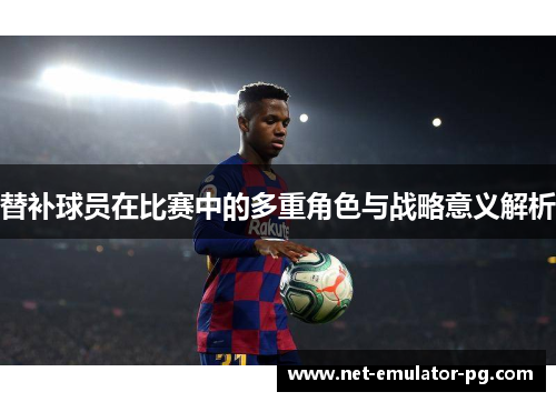 替补球员在比赛中的多重角色与战略意义解析 替补球员在比赛中的多重角色与战略意义解析