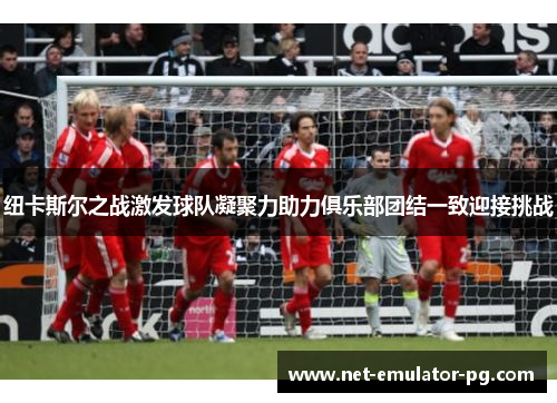 纽卡斯尔之战激发球队凝聚力助力俱乐部团结一致迎接挑战 纽卡斯尔之战激发球队凝聚力助力俱乐部团结一致迎接挑战