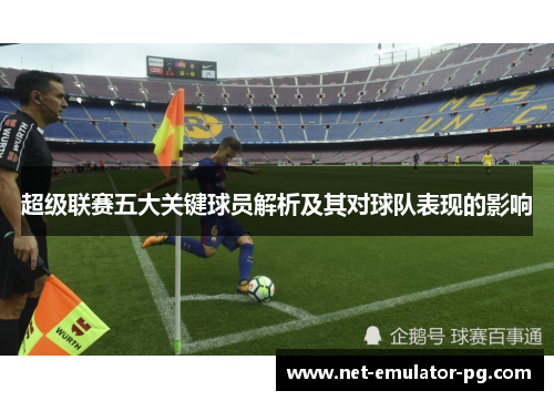 超级联赛五大关键球员解析及其对球队表现的影响 超级联赛五大关键球员解析及其对球队表现的影响