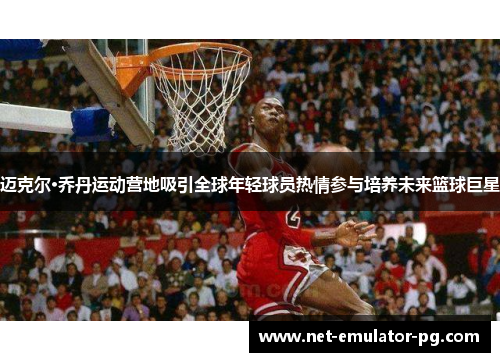 迈克尔·乔丹运动营地吸引全球年轻球员热情参与培养未来篮球巨星