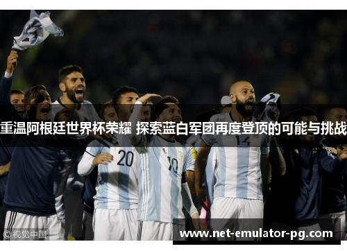 重温阿根廷世界杯荣耀 探索蓝白军团再度登顶的可能与挑战