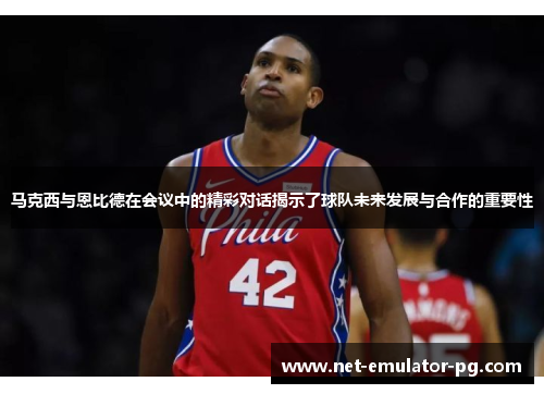 马克西与恩比德在会议中的精彩对话揭示了球队未来发展与合作的重要性 马克西与恩比德在会议中的精彩对话揭示了球队未来发展与合作的重要性