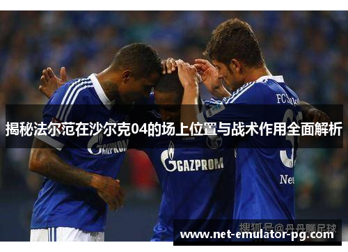 揭秘法尔范在沙尔克04的场上位置与战术作用全面解析 揭秘法尔范在沙尔克04的场上位置与战术作用全面解析