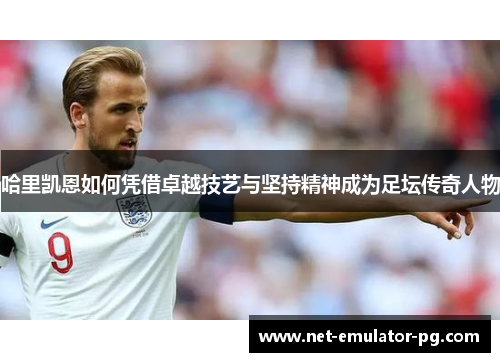 哈里凯恩如何凭借卓越技艺与坚持精神成为足坛传奇人物 哈里凯恩如何凭借卓越技艺与坚持精神成为足坛传奇人物