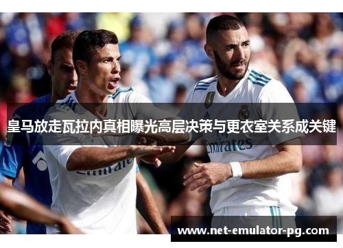 皇马放走瓦拉内真相曝光高层决策与更衣室关系成关键