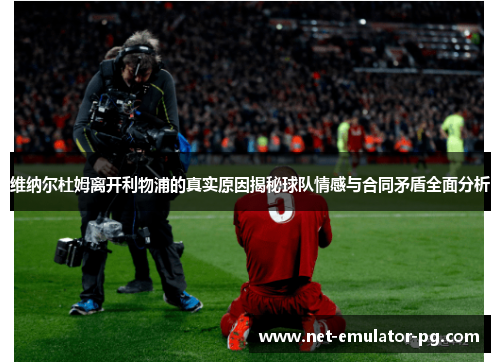 维纳尔杜姆离开利物浦的真实原因揭秘球队情感与合同矛盾全面分析 维纳尔杜姆离开利物浦的真实原因揭秘球队情感与合同矛盾全面分析