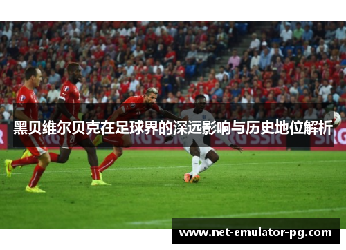 黑贝维尔贝克在足球界的深远影响与历史地位解析