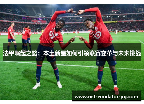 法甲崛起之路:本土新星如何引领联赛变革与未来挑战 法甲崛起之路:本土新星如何引领联赛变革与未来挑战