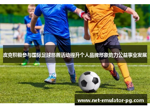 皮克积极参与国际足球慈善活动提升个人品牌形象助力公益事业发展 皮克积极参与国际足球慈善活动提升个人品牌形象助力公益事业发展