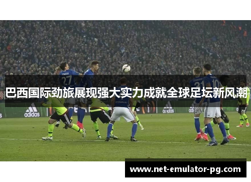 巴西国际劲旅展现强大实力成就全球足坛新风潮 巴西国际劲旅展现强大实力成就全球足坛新风潮