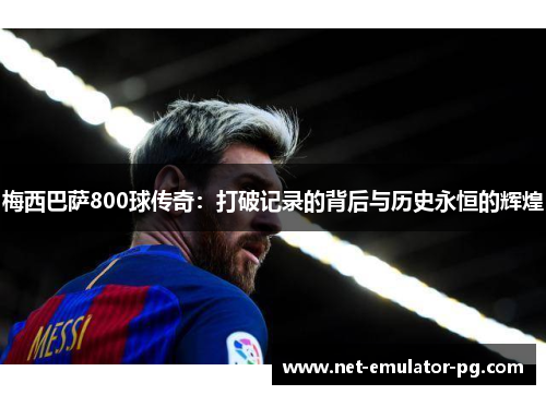 梅西巴萨800球传奇：打破记录的背后与历史永恒的辉煌