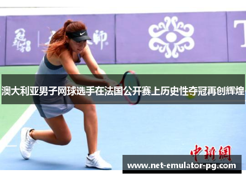 澳大利亚男子网球选手在法国公开赛上历史性夺冠再创辉煌