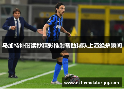 乌加特补时读秒精彩推射帮助球队上演绝杀瞬间 乌加特补时读秒精彩推射帮助球队上演绝杀瞬间
