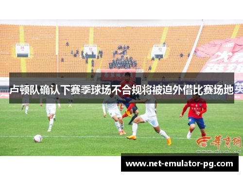 卢顿队确认下赛季球场不合规将被迫外借比赛场地 卢顿队确认下赛季球场不合规将被迫外借比赛场地