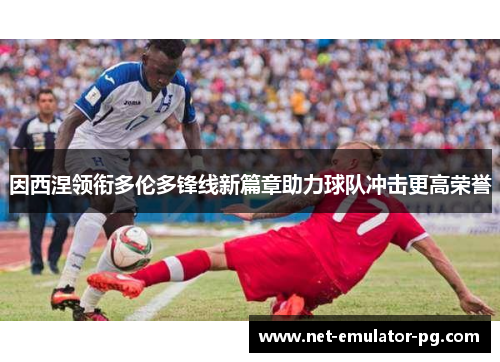因西涅领衔多伦多锋线新篇章助力球队冲击更高荣誉 因西涅领衔多伦多锋线新篇章助力球队冲击更高荣誉
